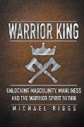 Warrior King Unlocking Masculinity, Manliness and the Warrior Spirit Within