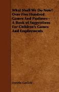 What Shall We Do Now? Over Five Hundred Games and Pastimes - A Book of Suggestions for Children's Games and Employments