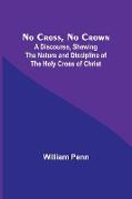 No Cross, No Crown , A Discourse, Shewing the Nature and Discipline of the Holy Cross of Christ