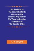 The Sea Road to the East, Gibraltar to Wei-hai-weiSix Lectures Prepared for the Visual Instruction Committee of the Colonial Office