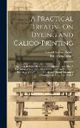 A Practical Treatise On Dyeing and Calico-Printing, Including the Latest Inventions and Improvements, Also, A Description of the Origin, Manufacture