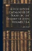 A Descriptive Catalogue of Books, in the Library of John Holmes, F.S.a