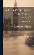 A New Picture of the Isle of Wight: Illustrated With Twenty-Six Plates of the Most Beautiful and Interesting Views Throughout the Island, in Imitation
