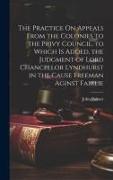 The Practice On Appeals From the Colonies to the Privy Council. to Which Is Added, the Judgment of Lord Chancellor Lyndhurst in the Cause Freeman Agin