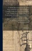 A New Mathematical and Philosophical Dictionary, Comprising an Explantion of the Terms and Principles of Pure and Mixed Mathematics, and Such Branches