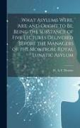 What Asylums Were, Are, and Ought to Be, Being the Substance of Five Lectures Delivered Before the Managers of the Montrose Royal Lunatic Asylum