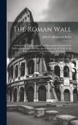 The Roman Wall: A Historical, Topographical, and Descriptive Account of the Barrier of the Lower Isthmus, Extending From the Tyne to t
