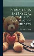 A Treatise On the Physical and Medical Treatment of Children