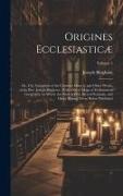 Origines Ecclesiasticæ: Or, The Antiquities of the Christian Church, and Other Works, of the Rev. Joseph Bingham, With a set of Maps of Eccles