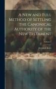 A new and Full Method of Settling the Canonical Authority of the New Testament, Volume 1