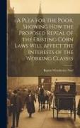 A Plea for the Poor, Showing how the Proposed Repeal of the Existing Corn Laws Will Affect the Interests of the Working Classes