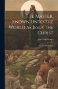 The Master, Known Unto the World as Jesus the Christ, his Life & Teachings