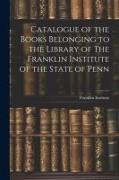 Catalogue of the Books Belonging to the Library of The Franklin Institute of the State of Penn