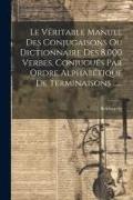 Le Véritable Manuel Des Conjugaisons Ou Dictionnaire Des 8,000 Verbes, Conjugués Par Ordre Alphabétique De Terminaisons