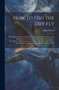 How to Fish the dry fly, Describing the Latest Up-to-date Necessary Tackle, its Cost, and Where to get it and the Proper Method of Using it. A Descrip