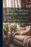 House-Plants as Sanitary Agents, or, The Relation of Growing Vegetation to Health and Disease