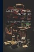 Observations On Aneurism: Selected From the Works of the Principal Writers On That Disease, From the Earliest Periods to the Close of the Last C