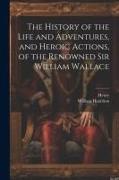 The History of the Life and Adventures, and Heroic Actions, of the Renowned Sir William Wallace