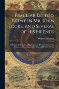 Familiar Letters Between Mr. John Locke, and Several of His Friends: In Which Are Explained, His Notions in His Essay Concerning Human Understanding