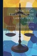 A Practical Treatise On the Law of Tolls: And Therein, of Tolls Thorough and Traverse, Fair and Market Tolls, Canal, Ferry, Port and Harbour Tolls