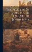 The Religion Of Israel To The Fall Of The Jewish State, Volume 1