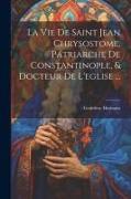 La Vie De Saint Jean Chrysostome, Patriarche De Constantinople, & Docteur De L'eglise