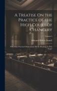 A Treatise On the Practice of the High Court of Chancery: With Some Practical Observations On the Pleadings in That Court, Volume 1