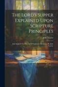 The Lord's Supper Explained Upon Scripture Principles: And Adapted To The Use Of Common Christians. By John Taylor