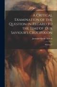 A Critical Examination of the Question in Regard to the Time of Our Saviour's Crucifixion: Showing T