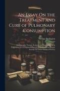 An Essay On the Treatment and Cure of Pulmonary Consumption: On Principles Natural, Rational, and Successful, With Suggestions for an Improved Plan of