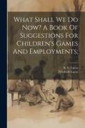 What Shall We Do Now? A Book Of Suggestions For Children's Games And Employments