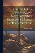 El Sábio En La Soledad, Ó, Meditaciones Religiosas Sobre Diversos Asuntos
