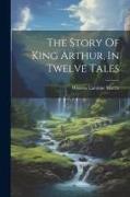 The Story Of King Arthur, In Twelve Tales