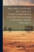 Histoire Littéraire De L'afrique Chrétienne Depuis Les Origines Jusquä L'invasion Arabe, Volume 1