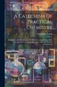 A Catechism Of Practical Chemistry: Being A Familiar Introduction To That Interesting Science, With An Appendix Containing Many Safe, Easy, And Pleasi