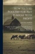 How to Feed Poultry for any Purpose With Profit, a Complete and Authoritative Treatise on Feeding all Classes of Poultry--nutritive Values of Feeds--f