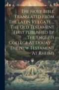 The Holy Bible Translated From The Latin Vulgate ... The Old Testament First Published By The English College At Douay ... The New Testament At Rheims