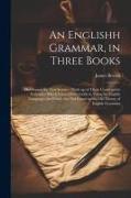 An Englishh Grammar, in Three Books, Developing the new Science, Made up of Those Constructive Principles Which Form a Sure Guide in Using the English