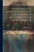 A new and Full Method of Settling the Canonical Authority of the New Testament, Volume 1