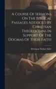 A Course Of Sermons On The Biblical Passages Adduced By Christian Theologians In Support Of The Dogmas Of Their Faith