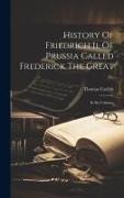 History Of Friedrich Ii. Of Prussia Called Frederick The Great: In Six Volumes