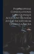 Philosophiae Consolationis Libri Quinque Accedunt Eiusdem Atque Incertorum Opuscula Sacra