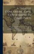 A Treatise Concerning Civil Government, In Three Parts: Part I. The Notions Of Mr. Locke And His Followers, Concerning The Origin, Extent And End Of C