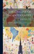 The Origine Of Pagan Idolatry: Ascertained From Historical Testimony And Circumstantial Evidence