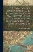 A Catalogue Of Lords Chancellors, Keepers Of The Great Seal, Masters Of The Rolls, And Principal Officers Of The High Court Of Chancery