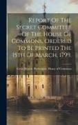 Report Of The Secret Committee Of The House Of Commons, Ordered To Be Printed The 15th Of March, 1799