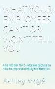 What Your Employees Can't or Won't Tell You: A handbook for C-suite executives on how to improve employee retention