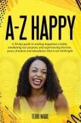 A-Z HAPPY A 30-day guide to making happiness a habit, awakening our purpose, and experiencing the love, peace, freedom and abundance that is our birthright