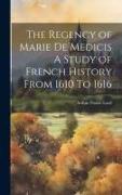 The Regency of Marie De Medicis A Study of French History From 1610 To 1616