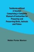 Taxidermy without a Teacher Comprising a Complete Manual of Instruction for Preparing and Preserving Birds, Animals and Fishes
